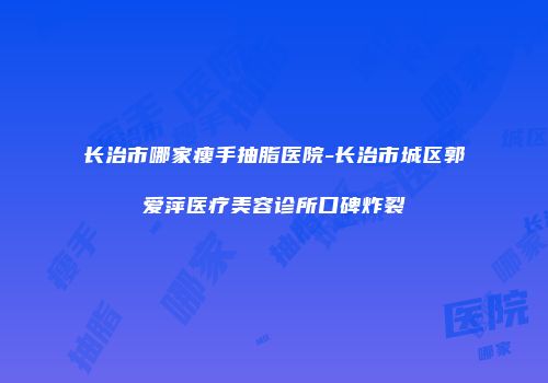 长治市哪家瘦手抽脂医院-长治市城区郭爱萍医疗美容诊所口碑炸裂