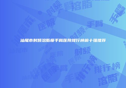 汕尾市射频溶脂瘦手臂医院排行榜前十强推荐
