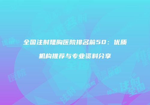 全国注射隆胸医院排名前50：优质机构推荐与专业资料分享