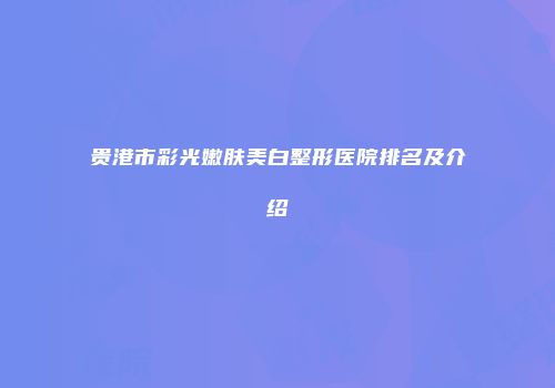 贵港市彩光嫩肤美白整形医院排名及介绍
