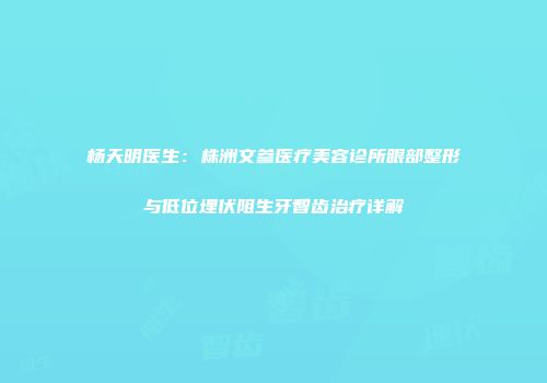 杨天明医生：株洲文参医疗美容诊所眼部整形与低位埋伏阻生牙智齿治疗详解