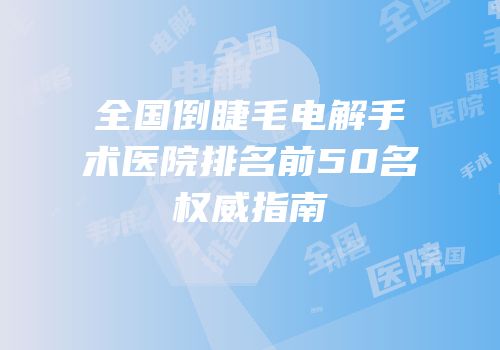 全国倒睫毛电解手术医院排名前50名权威指南