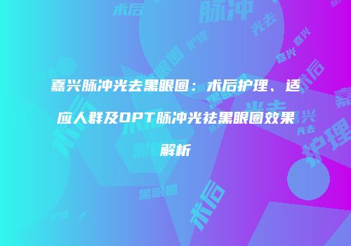嘉兴脉冲光去黑眼圈：术后护理、适应人群及OPT脉冲光祛黑眼圈效果解析