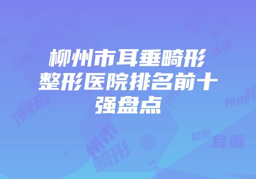 柳州市耳垂畸形整形医院排名前十强盘点