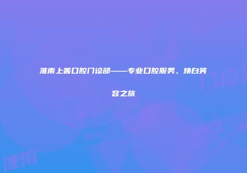 淮南上善口腔门诊部——专业口腔服务，焕白笑容之旅