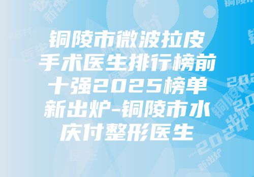 铜陵市微波拉皮手术医生排行榜前十强2025榜单新出炉-铜陵市水庆付整形医生