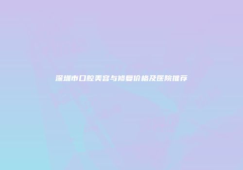 深圳市口腔美容与修复价格及医院推荐