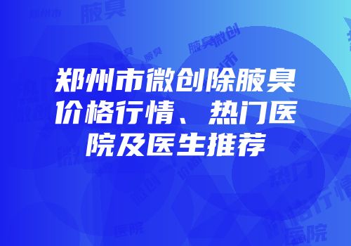 郑州市微创除腋臭价格行情、热门医院及医生推荐