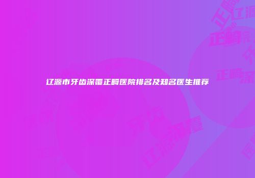 辽源市牙齿深覆正畸医院排名及知名医生推荐