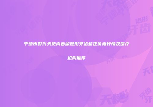 宁德市时代天使青春版隐形牙齿矫正价格行情及医疗机构推荐