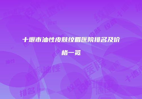 十堰市油性皮肤纹眉医院排名及价格一览