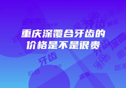 重庆深覆合牙齿的价格是不是很贵