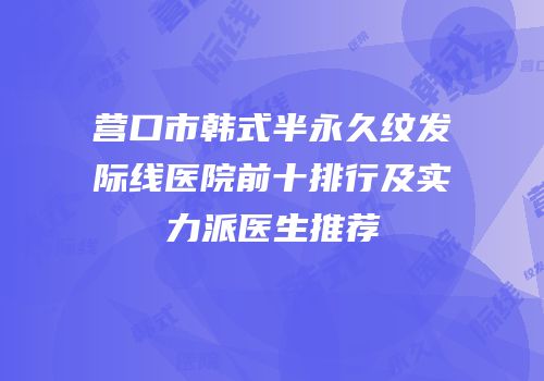 营口市韩式半永久纹发际线医院前十排行及实力派医生推荐
