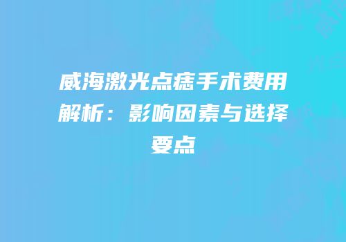 威海激光点痣手术费用解析：影响因素与选择要点