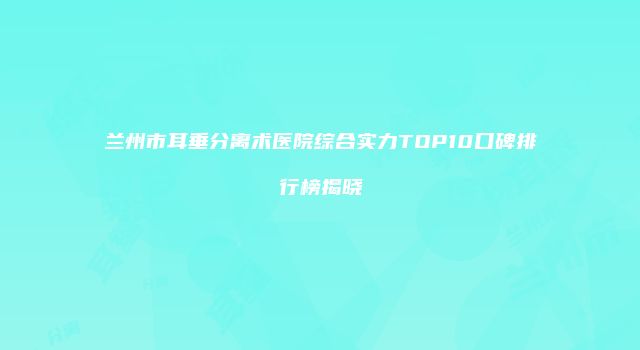 兰州市耳垂分离术医院综合实力TOP10口碑排行榜揭晓