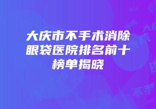 大庆市不手术消除眼袋医院排名前十榜单揭晓