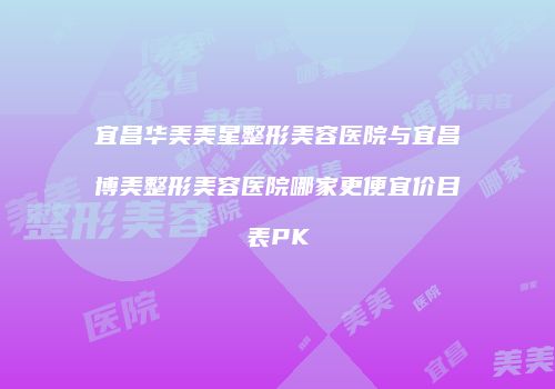 宜昌华美美星整形美容医院与宜昌博美整形美容医院哪家更便宜价目表PK