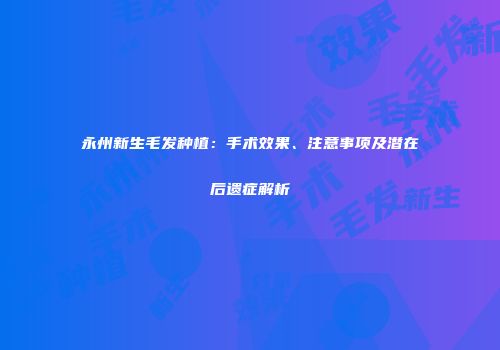 永州新生毛发种植：手术效果、注意事项及潜在后遗症解析
