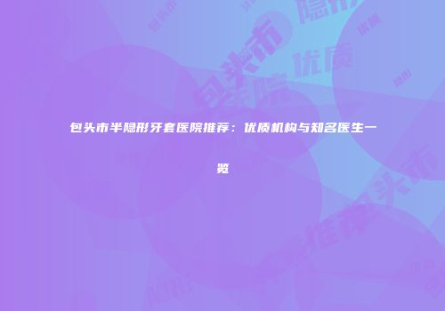 包头市半隐形牙套医院推荐：优质机构与知名医生一览