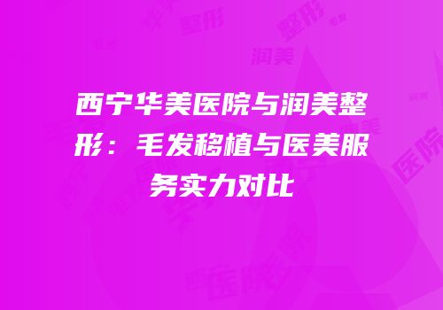 西宁华美医院与润美整形：毛发移植与医美服务实力对比