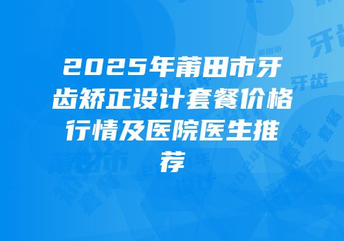 2025年莆田市牙齿矫正设计套餐价格行情及医院医生推荐
