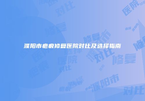 濮阳市疤痕修复医院对比及选择指南
