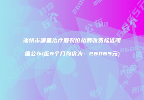 锦州市哪里治疗唇裂价格表收费标准明细公布(近6个月均价为：26065元)