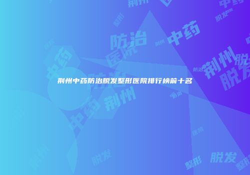 荆州中药防治脱发整形医院排行榜前十名