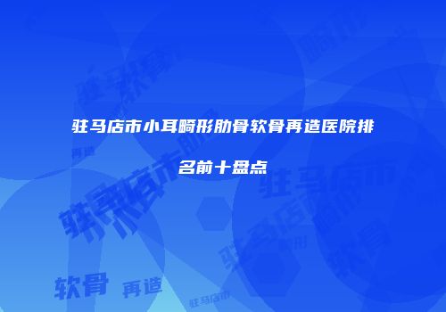 驻马店市小耳畸形肋骨软骨再造医院排名前十盘点