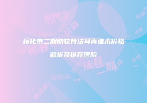 绥化市二期肋软骨法耳再造术价格解析及推荐医院