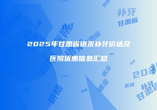 2025年甘肃省银汞补牙价格及医院优惠信息汇总