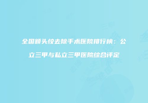全国额头纹去除手术医院排行榜：公立三甲与私立三甲医院综合评定
