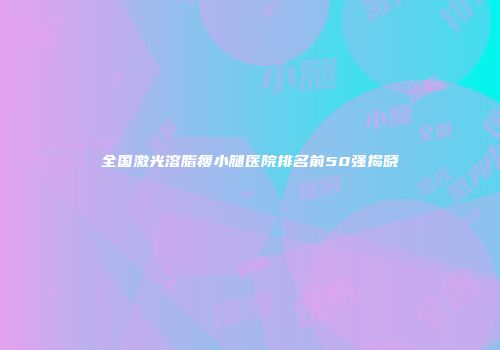 全国激光溶脂瘦小腿医院排名前50强揭晓