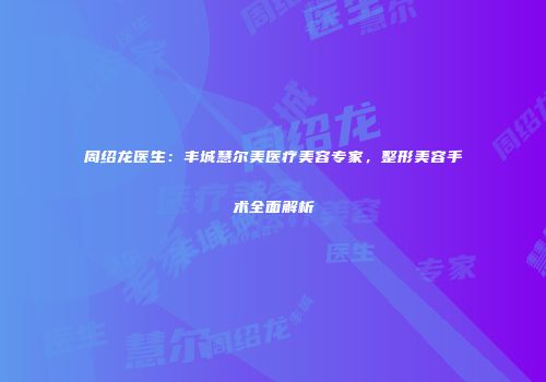 周绍龙医生：丰城慧尔美医疗美容专家，整形美容手术全面解析