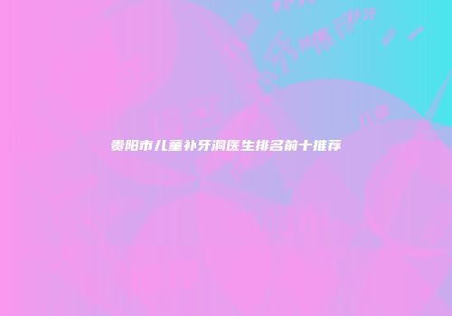 贵阳市儿童补牙洞医生排名前十推荐