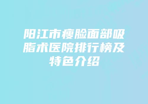 阳江市瘦脸面部吸脂术医院排行榜及特色介绍