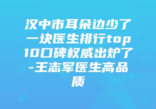 汉中市耳朵边少了一块医生排行top10口碑权威出炉了-王志军医生高品质