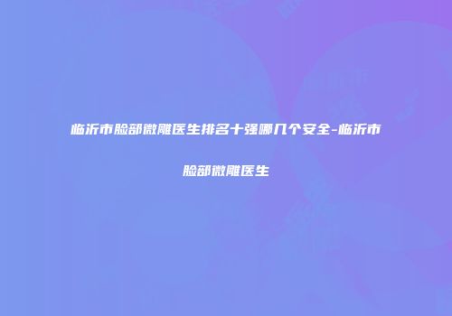 临沂市脸部微雕医生排名十强哪几个安全-临沂市脸部微雕医生
