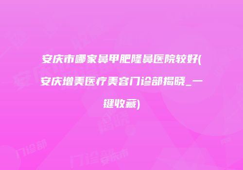 安庆市哪家鼻甲肥隆鼻医院较好(安庆增美医疗美容门诊部揭晓_一键收藏)