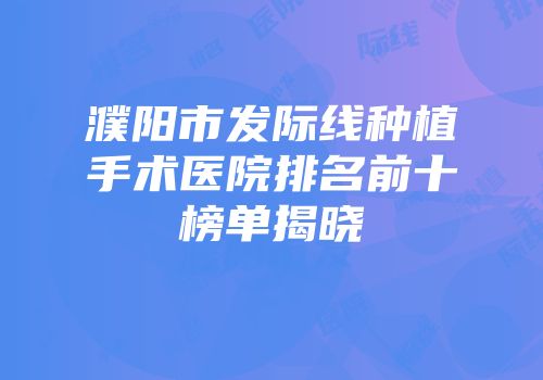 濮阳市发际线种植手术医院排名前十榜单揭晓