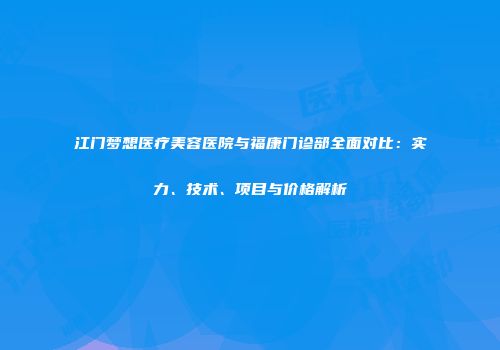江门梦想医疗美容医院与福康门诊部全面对比：实力、技术、项目与价格解析