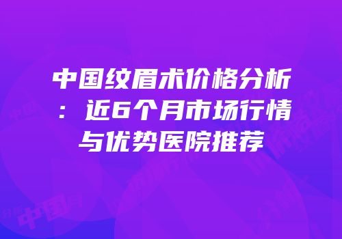 中国纹眉术价格分析：近6个月市场行情与优势医院推荐