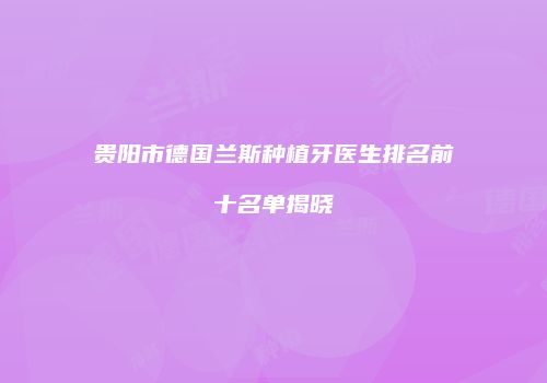 贵阳市德国兰斯种植牙医生排名前十名单揭晓
