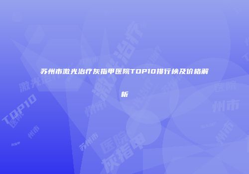 苏州市激光治疗灰指甲医院TOP10排行榜及价格解析