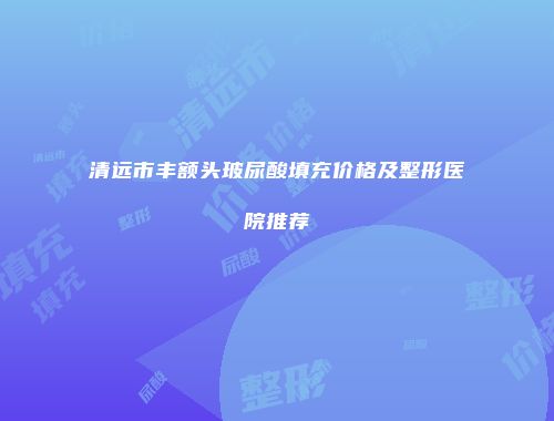 清远市丰额头玻尿酸填充价格及整形医院推荐