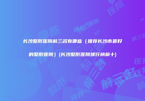 长沙整形医院前三名有哪些（推荐长沙市最好的整形医院）(长沙整形医院排行榜前十)