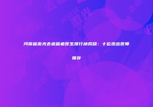 河南省激光去痣留疤医生排行榜揭晓：十位杰出医师推荐