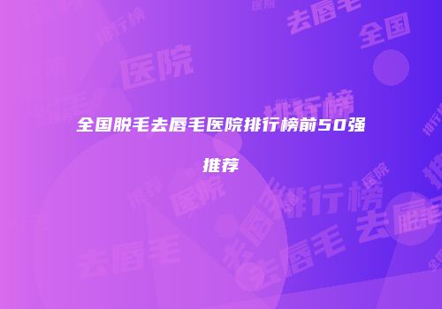 全国脱毛去唇毛医院排行榜前50强推荐
