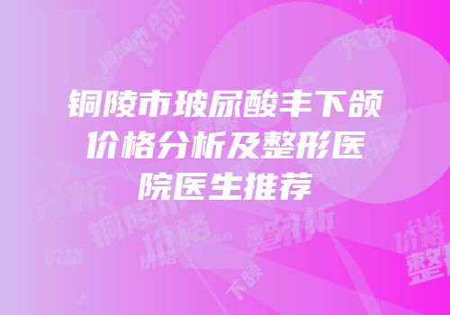 铜陵市玻尿酸丰下颌价格分析及整形医院医生推荐