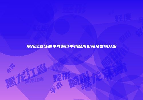黑龙江省轻度小耳畸形手术整形价格及医院介绍